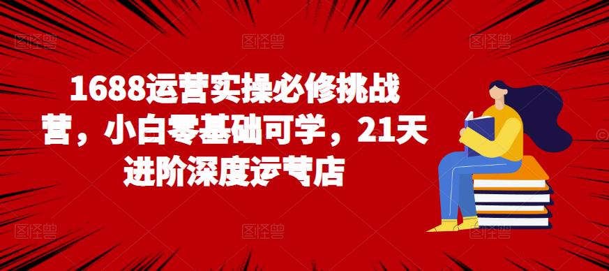 新手小白怎样运营1688店铺？（1688运营实操必修挑战营，小白零基础可学，21天进阶深度运营店）